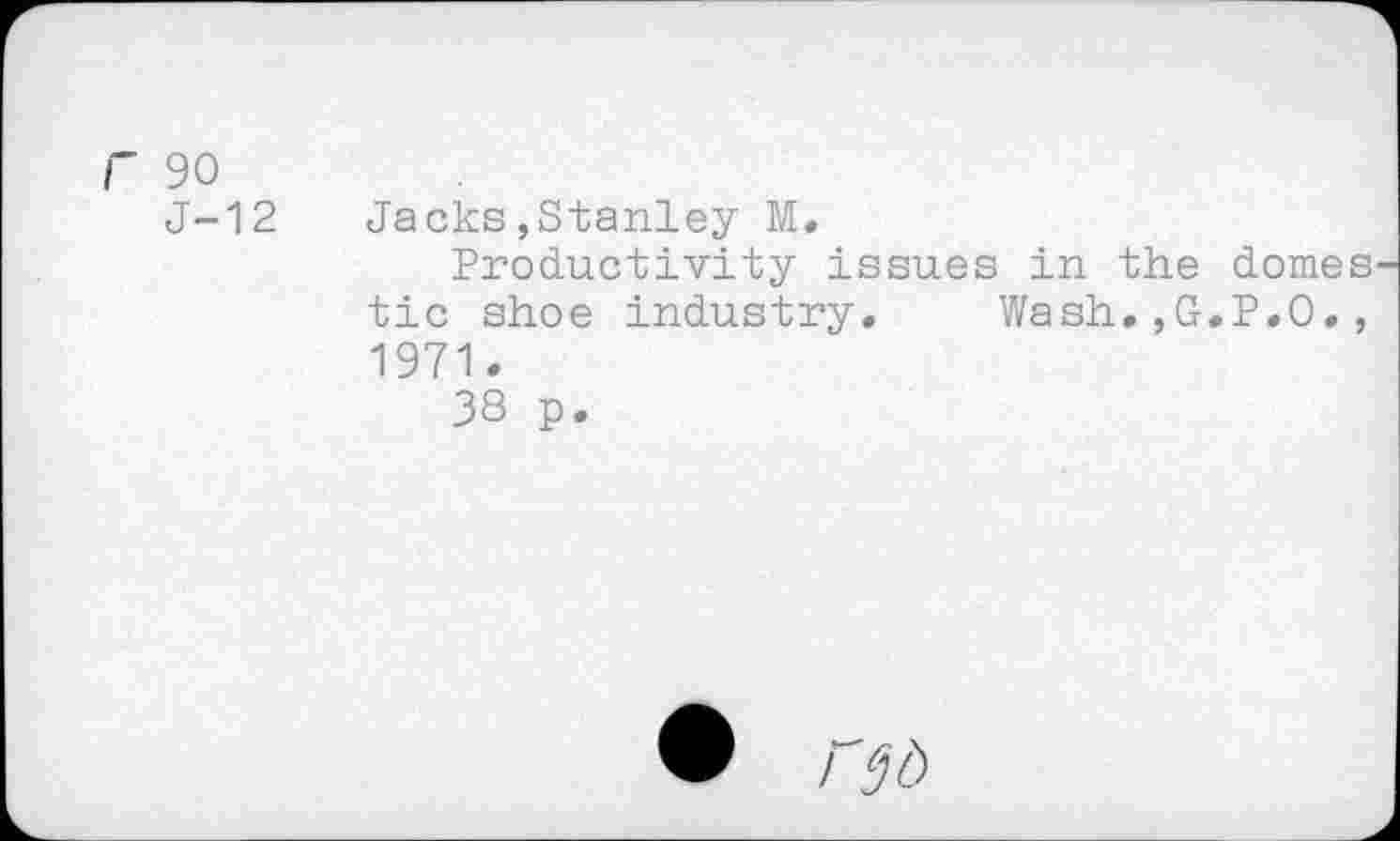 ﻿r 90
J-12
Jacks,Stanley M.
Productivity issues in the domestic shoe industry. Wash.,G.P.O., 1971.
38 p.